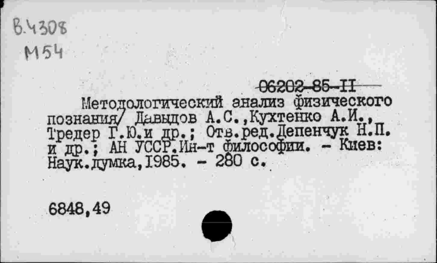 ﻿М6Ч
06202-85-11
Методологический анализ физического познания/ Даввдов А.С.,Кухтенко А.И., Тредер Г.Ю.и до.; Отв.ред.Депенчук Н.П. и др.; АН УССР.Ин-т философии. - Киев: Наук.думка, 1985. - 280 с.
6848,49